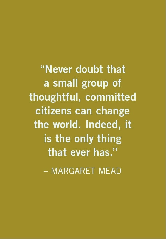 Never doubt that a small group of thoughtful, committed citizens can change the world. Indeed, it is the only thing that ever has.  MARGARET MEAD
